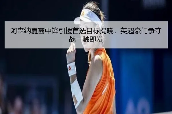 阿森纳夏窗中锋引援首选目标揭晓，英超豪门争夺战一触即发